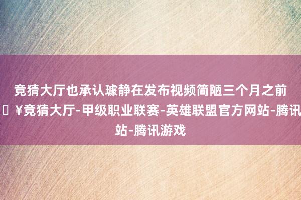 競猜大廳也承認璩靜在發布視頻簡陋三個月之前-??競猜大廳-甲級職業聯賽-英雄聯盟官方網站-騰訊游戲