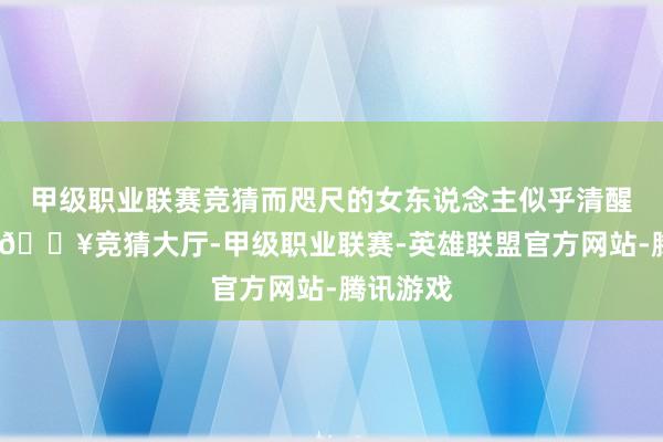 甲級職業聯賽競猜而咫尺的女東說念主似乎清醒了幾分-??競猜大廳-甲級職業聯賽-英雄聯盟官方網站-騰訊游戲