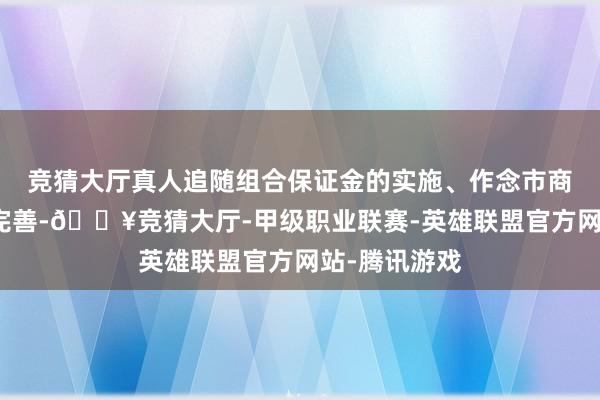 競猜大廳真人追隨組合保證金的實施、作念市商經管司法的完善-??競猜大廳-甲級職業聯賽-英雄聯盟官方網站-騰訊游戲