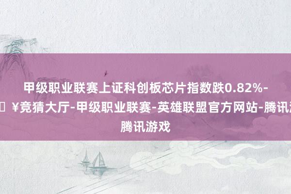 甲級職業聯賽上證科創板芯片指數跌0.82%-??競猜大廳-甲級職業聯賽-英雄聯盟官方網站-騰訊游戲