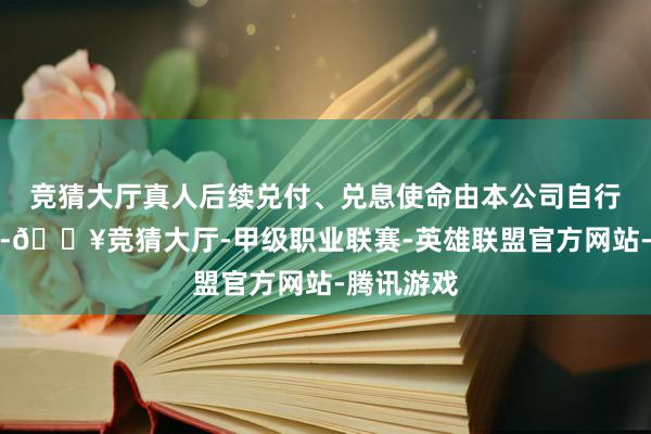 競猜大廳真人后續兌付、兌息使命由本公司自行認真辦理-??競猜大廳-甲級職業聯賽-英雄聯盟官方網站-騰訊游戲