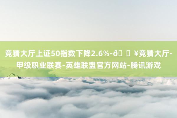 競猜大廳上證50指數下降2.6%-??競猜大廳-甲級職業聯賽-英雄聯盟官方網站-騰訊游戲